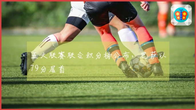五大联赛联合积分榜公布，巴萨以79分居首