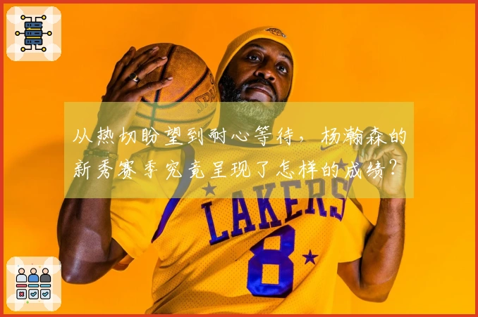从热切盼望到耐心等待，杨瀚森的新秀赛季究竟呈现了怎样的成绩？