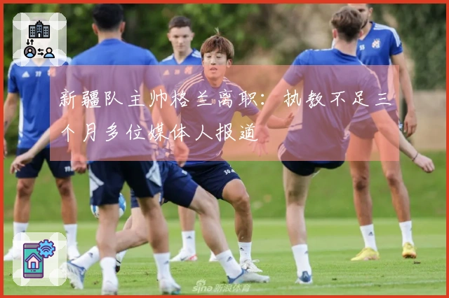 新疆队主帅格兰离职：执教不足三个月多位媒体人报道