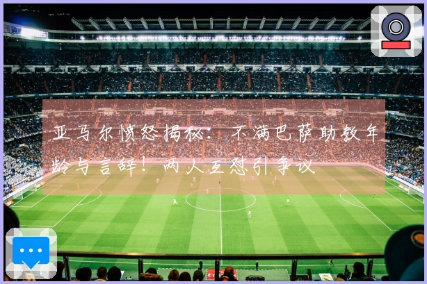 亚马尔愤怒揭秘：不满巴萨助教年龄与言辞！两人互怼引争议