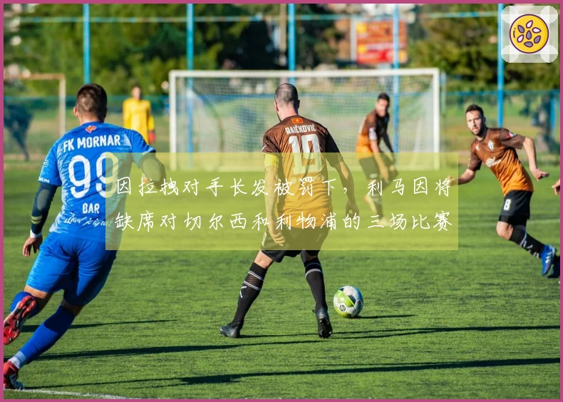 因拉拽对手长发被罚下，利马因将缺席对切尔西和利物浦的三场比赛