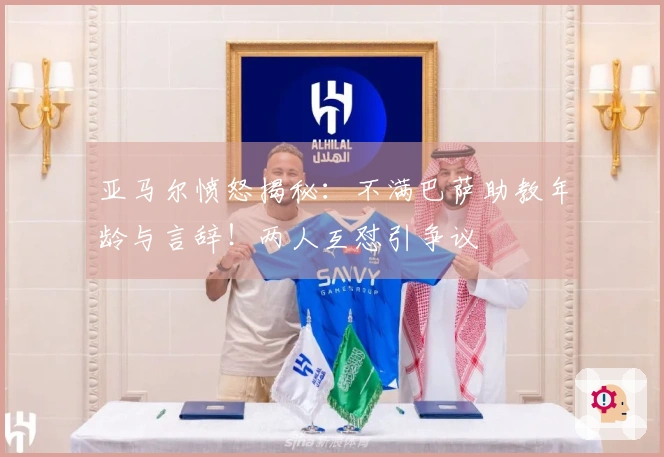 亚马尔愤怒揭秘：不满巴萨助教年龄与言辞！两人互怼引争议