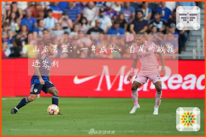 山东男篮：一年成长，首尾两战接连失利