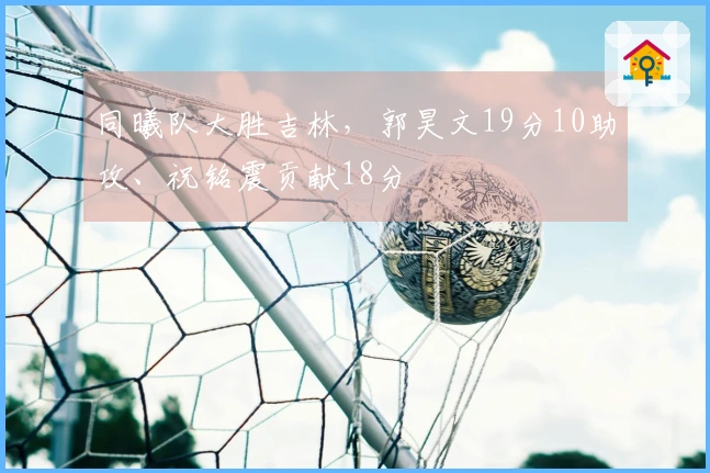 同曦队大胜吉林，郭昊文19分10助攻、祝铭震贡献18分