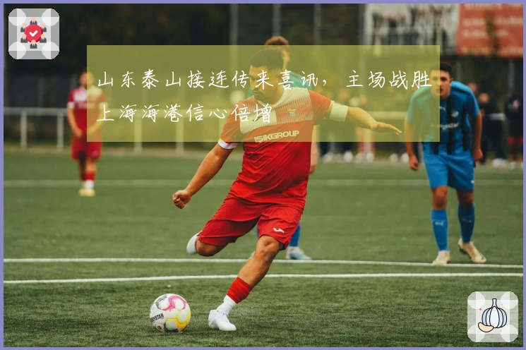 山东泰山接连传来喜讯，主场战胜上海海港信心倍增