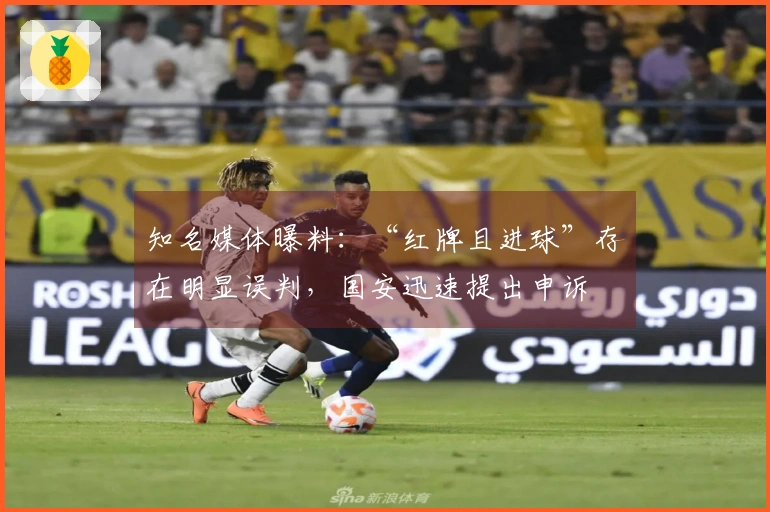 知名媒体曝料：“红牌且进球”存在明显误判，国安迅速提出申诉