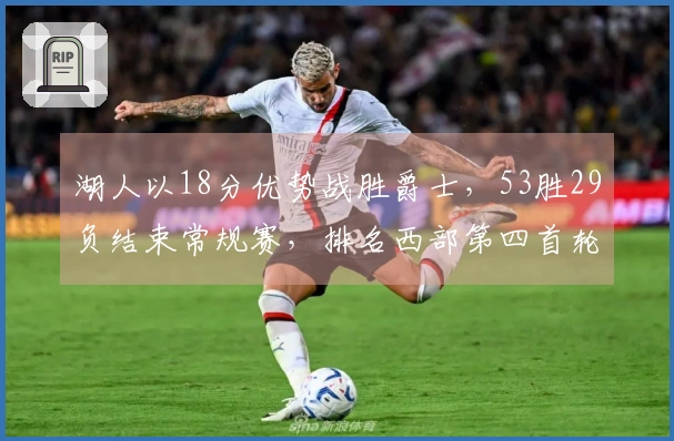 湖人以18分优势战胜爵士，53胜29负结束常规赛，排名西部第四首轮对阵火箭