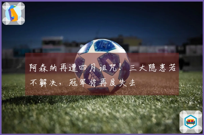 阿森纳再遭四月诅咒！三大隐患若不解决，冠军将再度失去