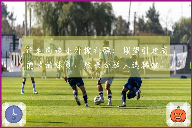许利民谈小外援补强：期望引进有能力的球员，然而合适人选稀缺！与深圳相比差距显著！